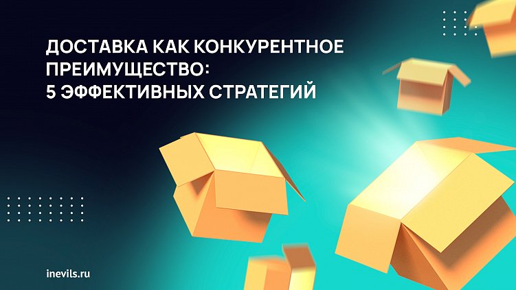 Доставка как конкурентное преимущество: 5 эффективных стратегий