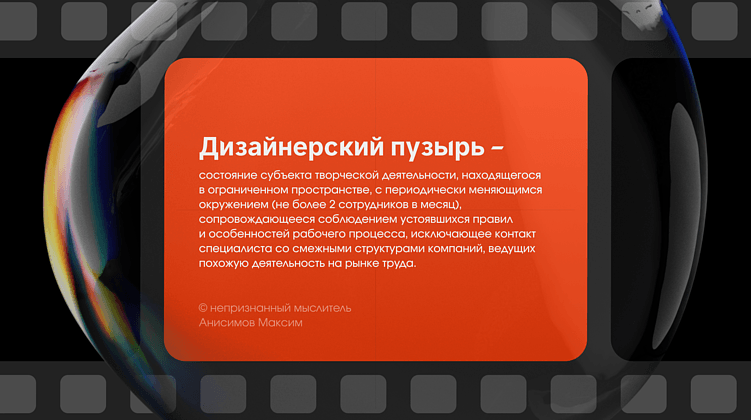 Дизайнерский пузырь – состояние субъекта творческой деятельности, находящегося в ограниченном пространстве, с периодически меняющимся окружением (не более 2 сотрудников в месяц), сопровождающееся соблюдением устоявшихся правил и особенностей рабочего процесса, исключающее контакт специалиста со смежными структурами компаний, ведущих похожую деятельность на рынке труда.