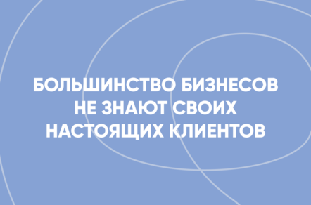 Большинство бизнесов не знают своих настоящих клиентов. Готовы поспорить?