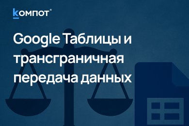 Google Таблицы тоже под запретом? Что нужно знать о трансграничной передаче персональных данных